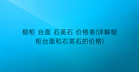 “橱柜 台面 石英石 价格表(详解橱柜台面和石英石的价格)